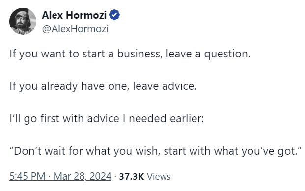 Alex Hormozi @AlexHormozi If you want to start a business, leave a question.   If you already have one, leave advice.  I’ll go first with advice I needed earlier:   “Don’t wait for what you wish, start with what you’ve got.” 5:45 PM · Mar 28, 2024