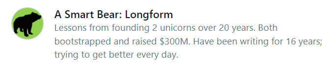 A Smart Bear: Longform. Lessons from founding 2 unicorns over 20 years. Both bootstrapped and raised $300M. Have been writing for 16 years; trying to get better every day.