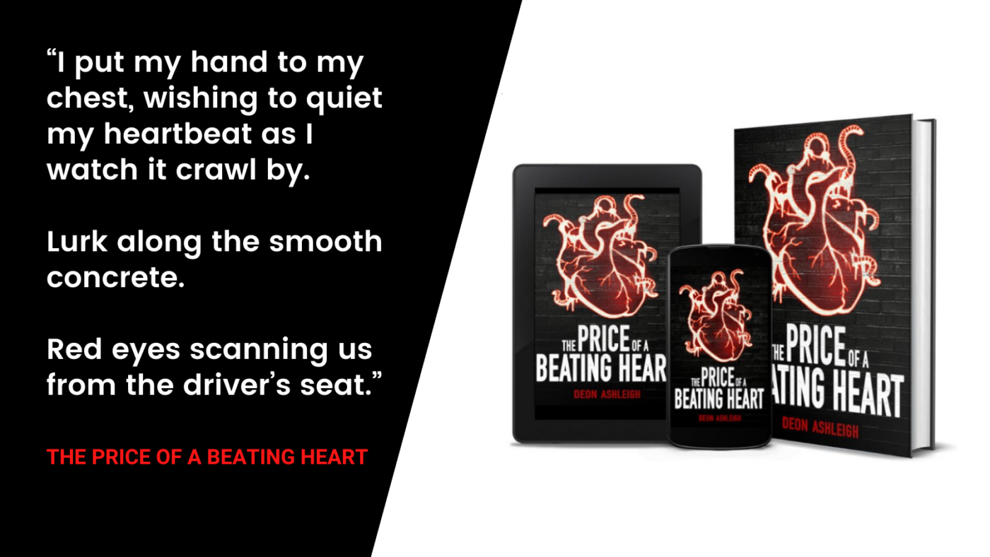 "I put my hand to mychest, wishing to quietmy heartbeat as Iwatch it crawl by.Lurk along the smoothconcrete.Red eyes scanning usfrom the driver's seat."The price of a beating heart by deon ashleigh